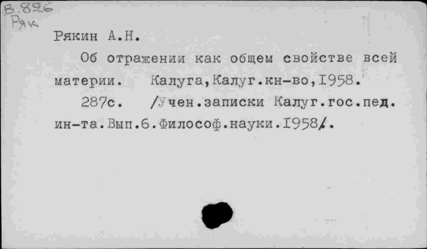 ﻿Рякин А.Н.
Об отражении как общем свойстве всей материи.	Калуга,Калуг.кн-во,1958.
287с.	/?■ чен.записки Калуг.гос.пед.
ин-та.Вып.6.Философ.науки.1958/.